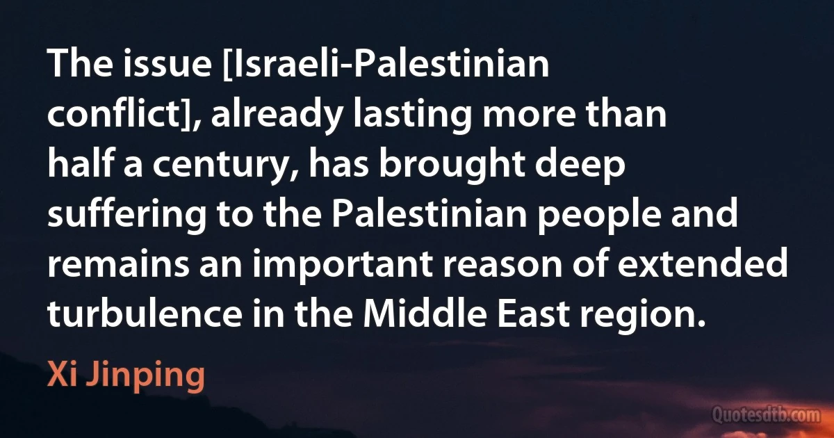 The issue [Israeli-Palestinian conflict], already lasting more than half a century, has brought deep suffering to the Palestinian people and remains an important reason of extended turbulence in the Middle East region. (Xi Jinping)