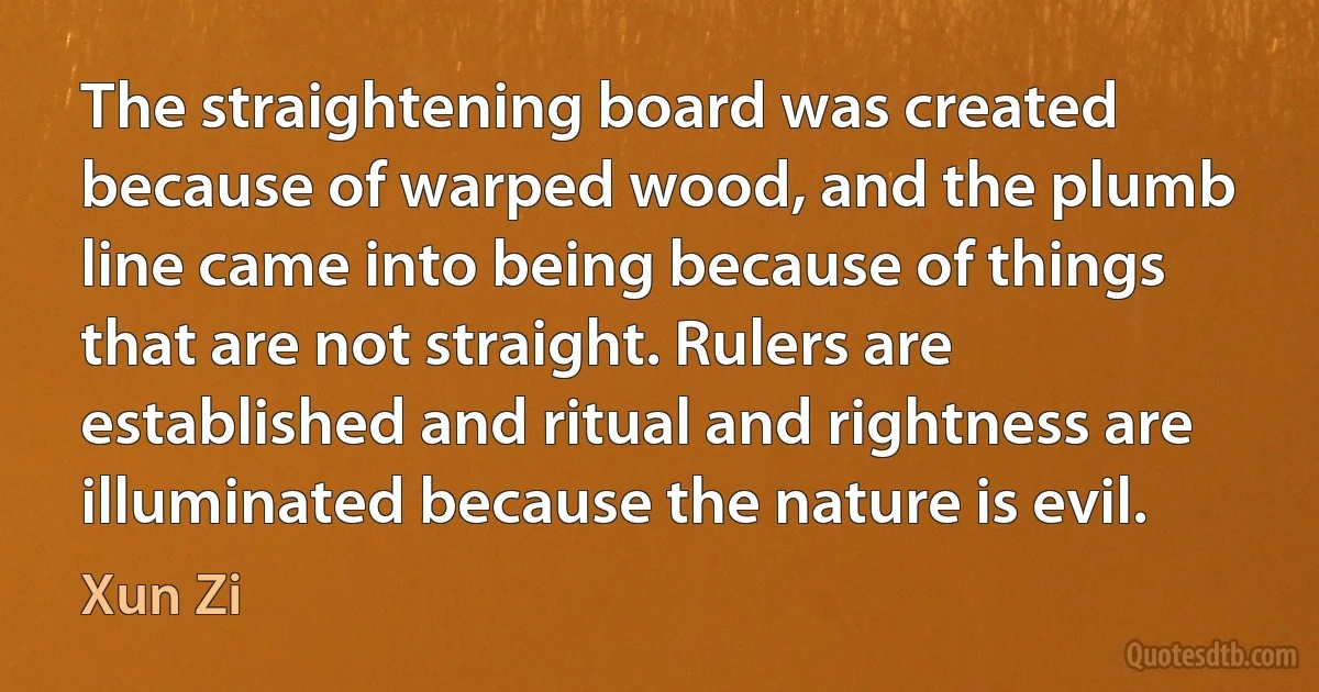 The straightening board was created because of warped wood, and the plumb line came into being because of things that are not straight. Rulers are established and ritual and rightness are illuminated because the nature is evil. (Xun Zi)