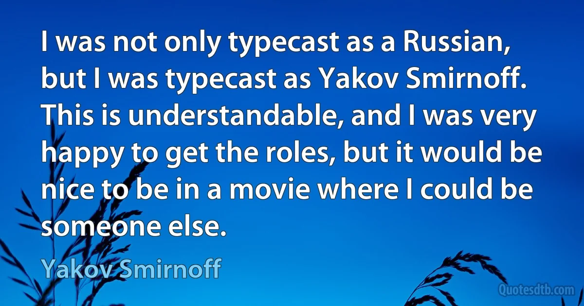 I was not only typecast as a Russian, but I was typecast as Yakov Smirnoff. This is understandable, and I was very happy to get the roles, but it would be nice to be in a movie where I could be someone else. (Yakov Smirnoff)