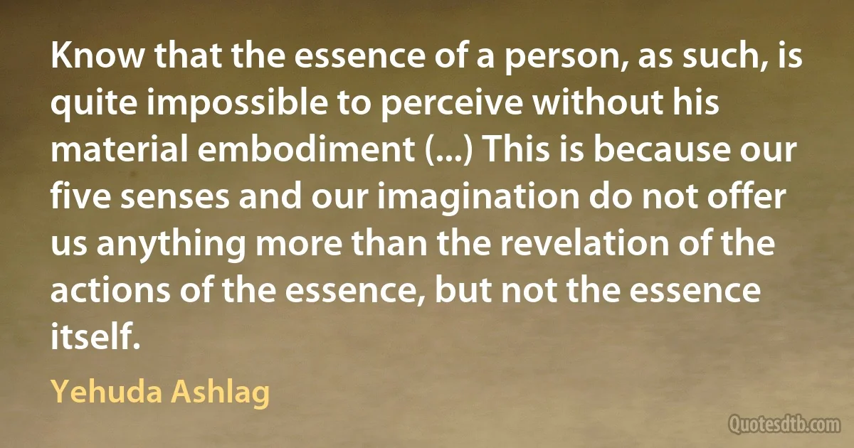 Know that the essence of a person, as such, is quite impossible to perceive without his material embodiment (...) This is because our five senses and our imagination do not offer us anything more than the revelation of the actions of the essence, but not the essence itself. (Yehuda Ashlag)