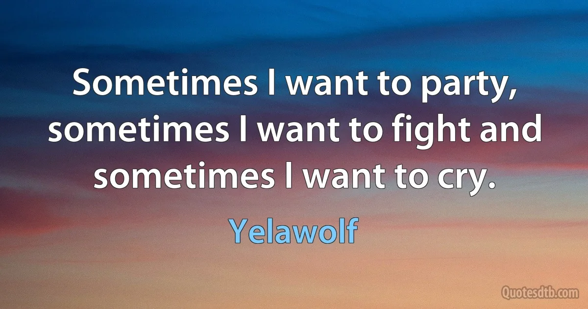 Sometimes I want to party, sometimes I want to fight and sometimes I want to cry. (Yelawolf)