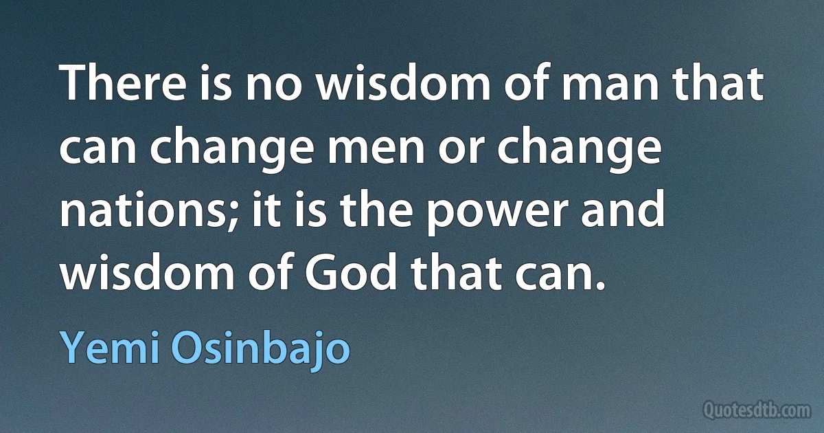 There is no wisdom of man that can change men or change nations; it is the power and wisdom of God that can. (Yemi Osinbajo)