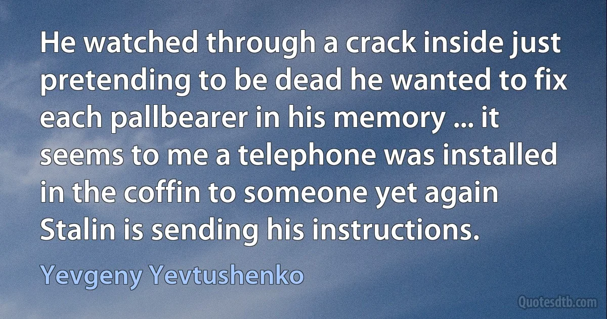 He watched through a crack inside just pretending to be dead he wanted to fix each pallbearer in his memory ... it seems to me a telephone was installed in the coffin to someone yet again Stalin is sending his instructions. (Yevgeny Yevtushenko)