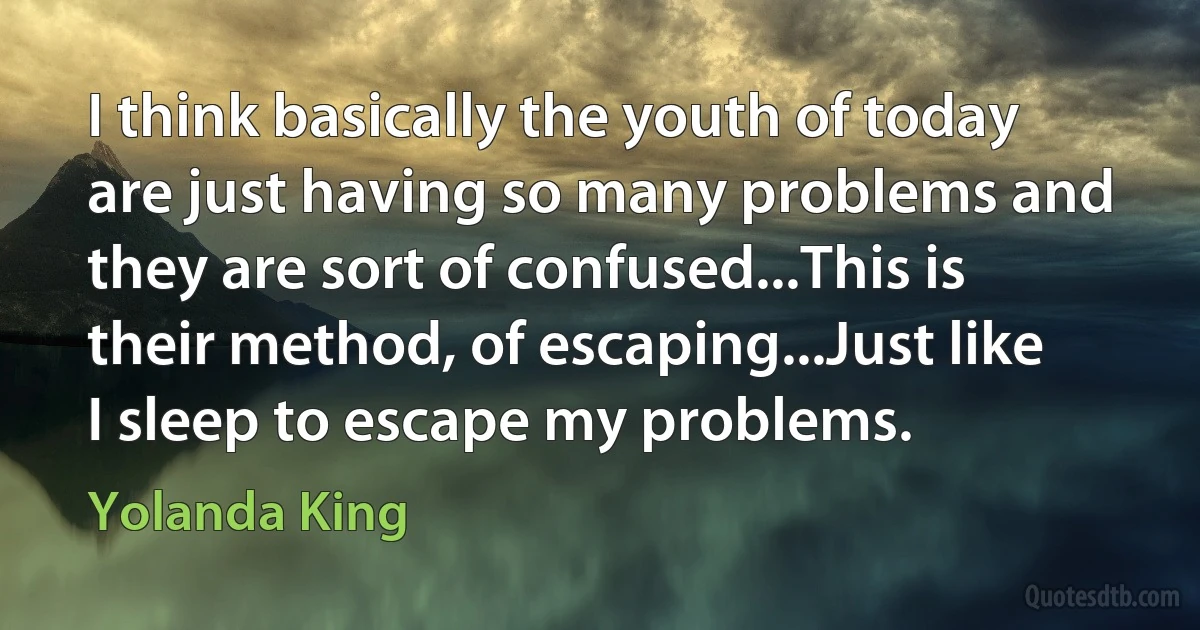 I think basically the youth of today are just having so many problems and they are sort of confused...This is their method, of escaping...Just like I sleep to escape my problems. (Yolanda King)