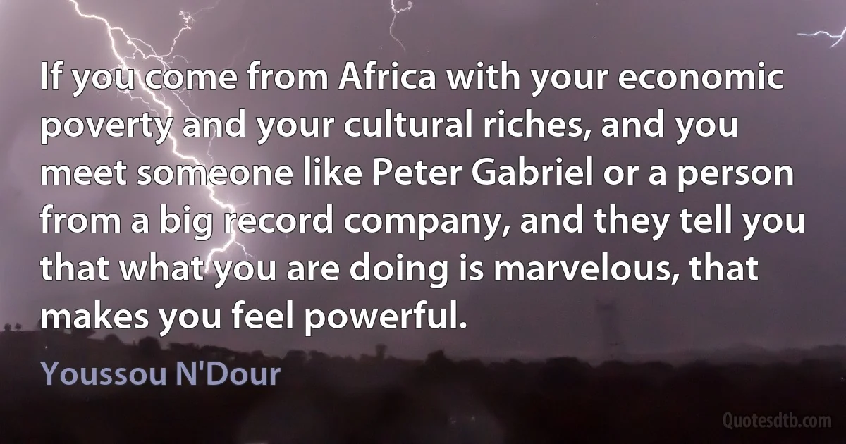 If you come from Africa with your economic poverty and your cultural riches, and you meet someone like Peter Gabriel or a person from a big record company, and they tell you that what you are doing is marvelous, that makes you feel powerful. (Youssou N'Dour)