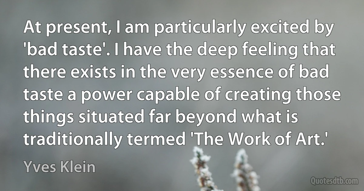 At present, I am particularly excited by 'bad taste'. I have the deep feeling that there exists in the very essence of bad taste a power capable of creating those things situated far beyond what is traditionally termed 'The Work of Art.' (Yves Klein)