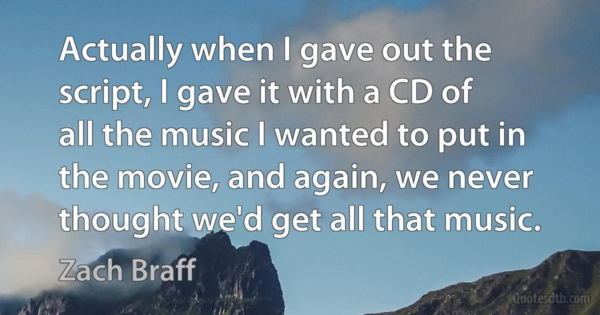 Actually when I gave out the script, I gave it with a CD of all the music I wanted to put in the movie, and again, we never thought we'd get all that music. (Zach Braff)