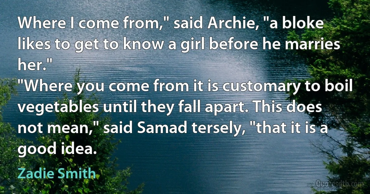 Where I come from," said Archie, "a bloke likes to get to know a girl before he marries her."
"Where you come from it is customary to boil vegetables until they fall apart. This does not mean," said Samad tersely, "that it is a good idea. (Zadie Smith)