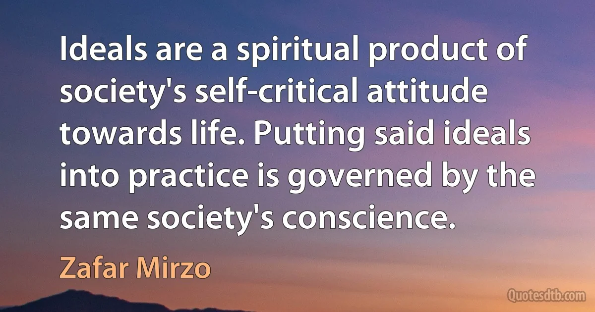 Ideals are a spiritual product of society's self-critical attitude towards life. Putting said ideals into practice is governed by the same society's conscience. (Zafar Mirzo)