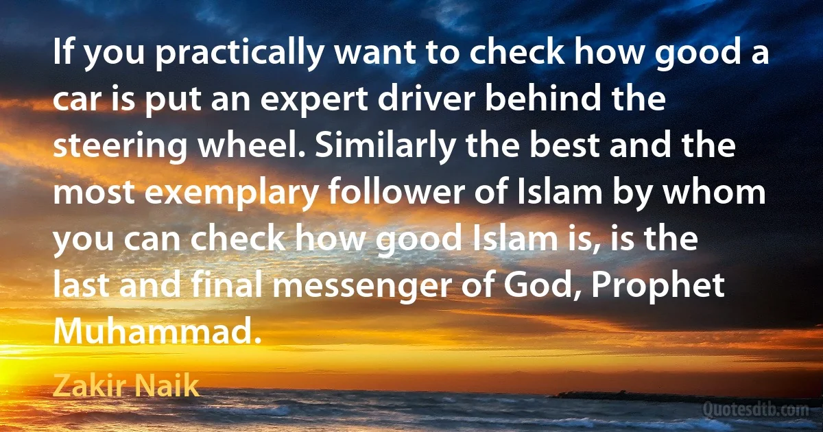 If you practically want to check how good a car is put an expert driver behind the steering wheel. Similarly the best and the most exemplary follower of Islam by whom you can check how good Islam is, is the last and final messenger of God, Prophet Muhammad. (Zakir Naik)