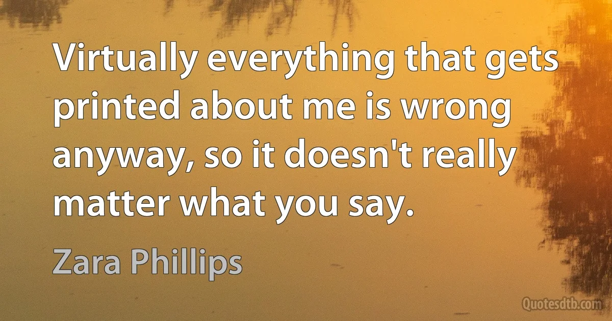 Virtually everything that gets printed about me is wrong anyway, so it doesn't really matter what you say. (Zara Phillips)