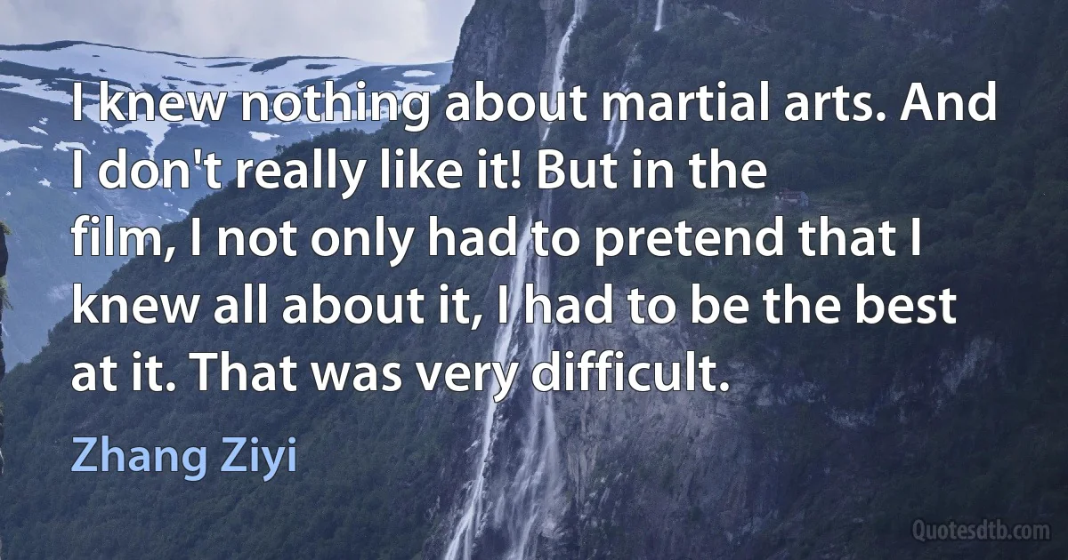 I knew nothing about martial arts. And I don't really like it! But in the film, I not only had to pretend that I knew all about it, I had to be the best at it. That was very difficult. (Zhang Ziyi)