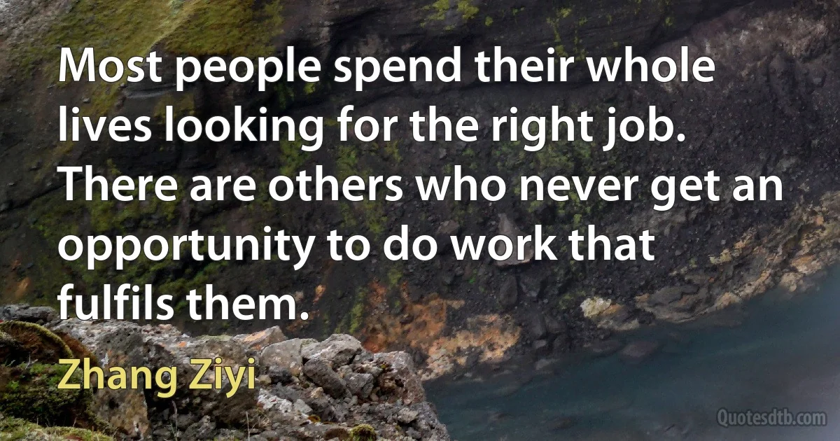 Most people spend their whole lives looking for the right job. There are others who never get an opportunity to do work that fulfils them. (Zhang Ziyi)