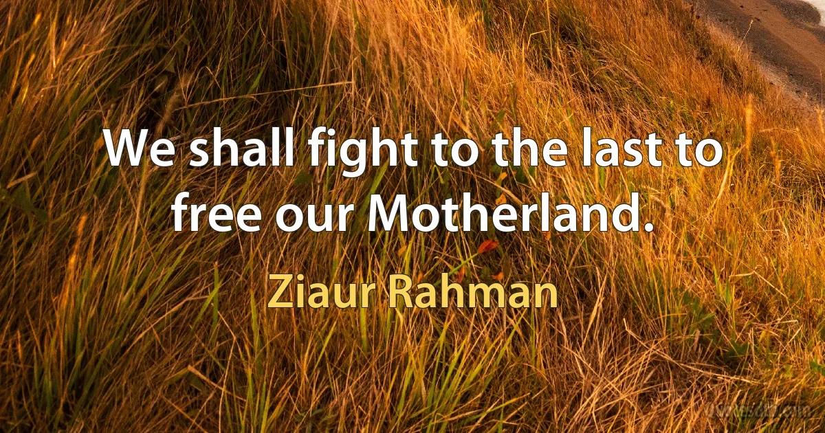 We shall fight to the last to free our Motherland. (Ziaur Rahman)