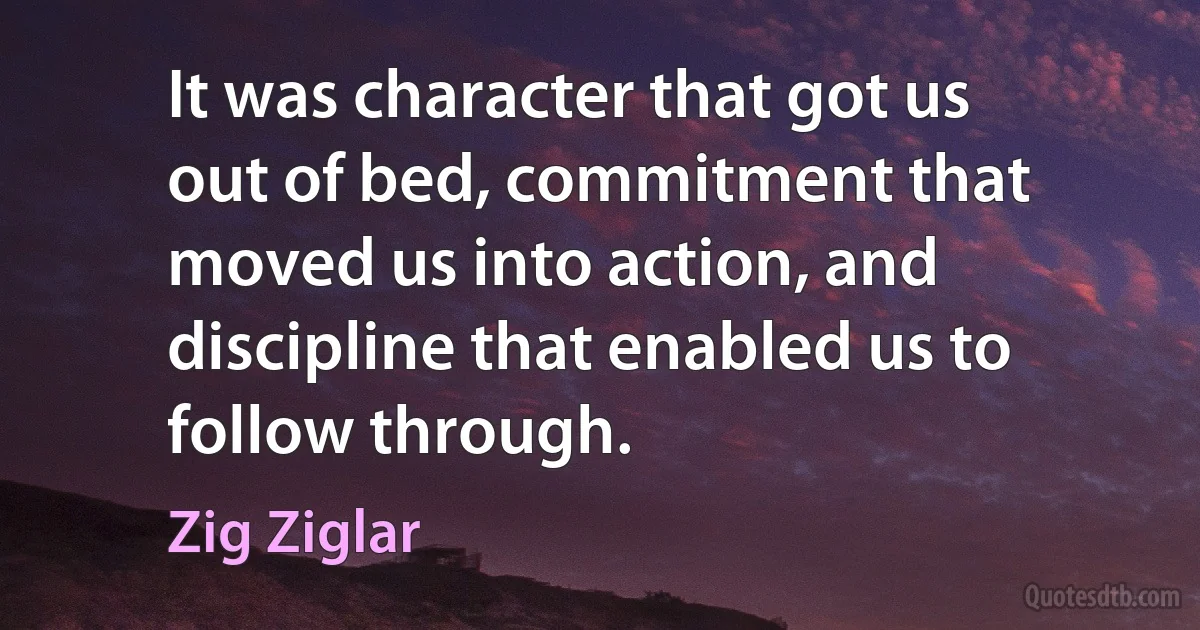 It was character that got us out of bed, commitment that moved us into action, and discipline that enabled us to follow through. (Zig Ziglar)