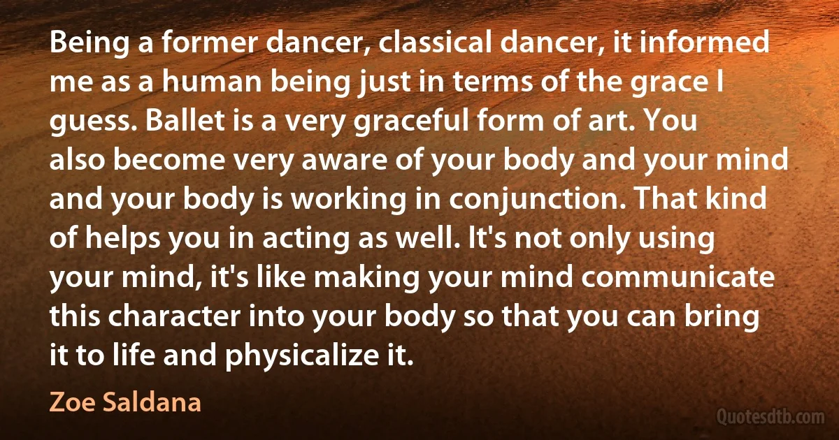 Being a former dancer, classical dancer, it informed me as a human being just in terms of the grace I guess. Ballet is a very graceful form of art. You also become very aware of your body and your mind and your body is working in conjunction. That kind of helps you in acting as well. It's not only using your mind, it's like making your mind communicate this character into your body so that you can bring it to life and physicalize it. (Zoe Saldana)