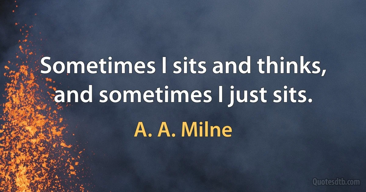 Sometimes I sits and thinks, and sometimes I just sits. (A. A. Milne)