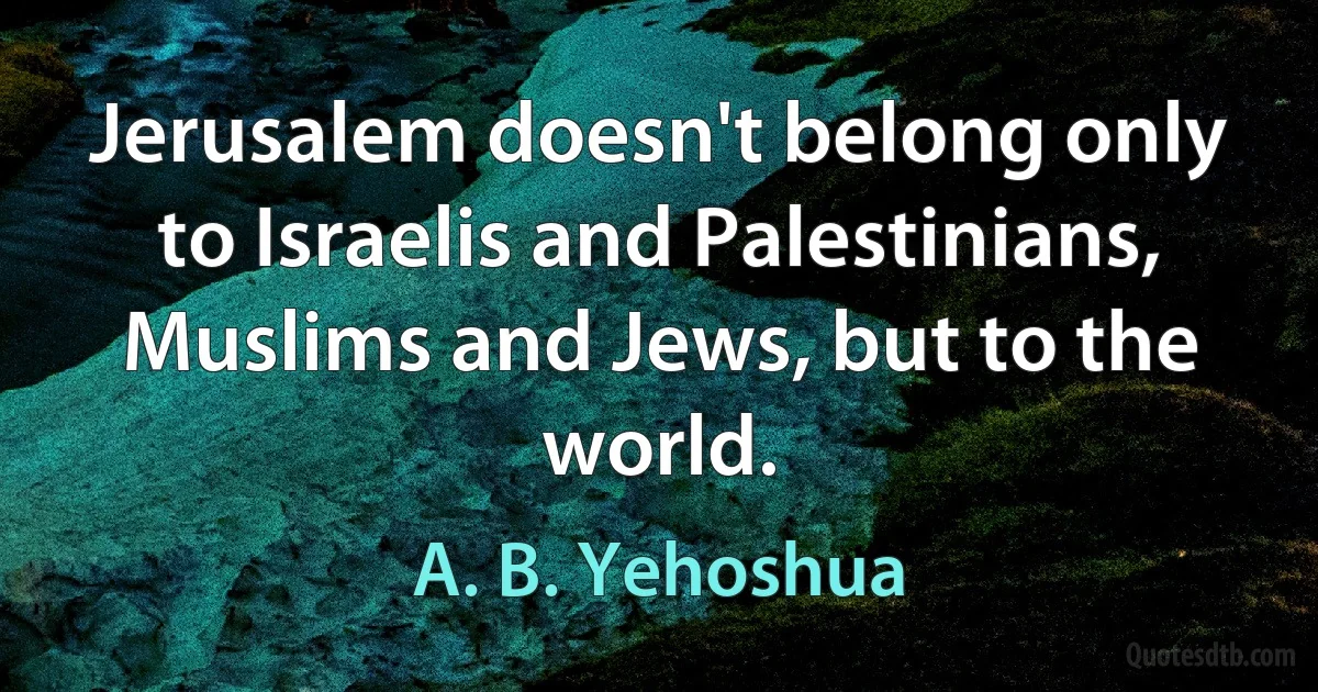 Jerusalem doesn't belong only to Israelis and Palestinians, Muslims and Jews, but to the world. (A. B. Yehoshua)