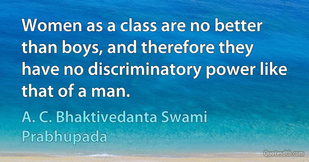 Women as a class are no better than boys, and therefore they have no discriminatory power like that of a man. (A. C. Bhaktivedanta Swami Prabhupada)