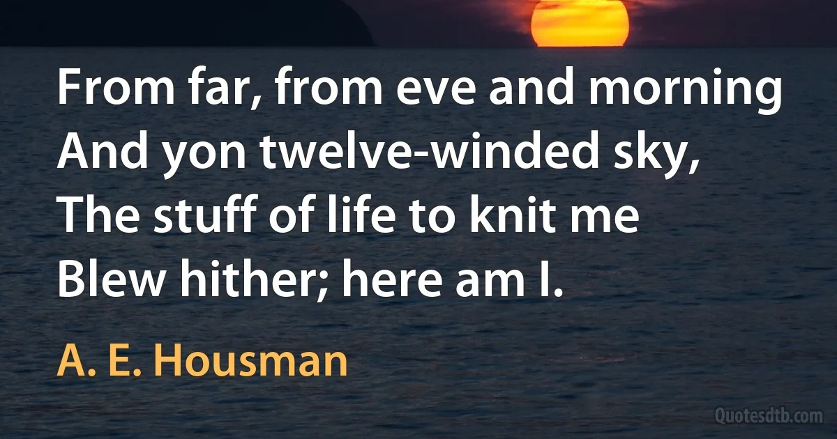 From far, from eve and morning
And yon twelve-winded sky,
The stuff of life to knit me
Blew hither; here am I. (A. E. Housman)