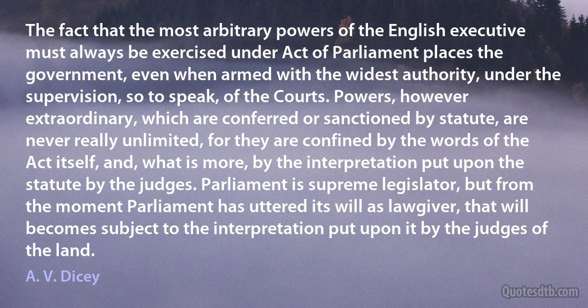 The fact that the most arbitrary powers of the English executive must always be exercised under Act of Parliament places the government, even when armed with the widest authority, under the supervision, so to speak, of the Courts. Powers, however extraordinary, which are conferred or sanctioned by statute, are never really unlimited, for they are confined by the words of the Act itself, and, what is more, by the interpretation put upon the statute by the judges. Parliament is supreme legislator, but from the moment Parliament has uttered its will as lawgiver, that will becomes subject to the interpretation put upon it by the judges of the land. (A. V. Dicey)