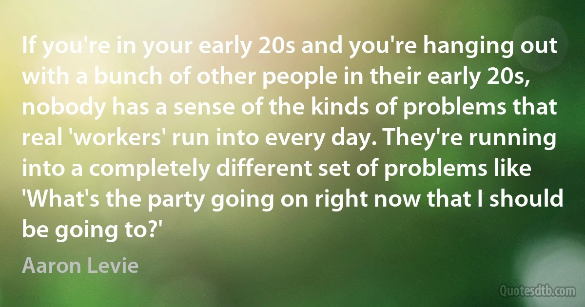 If you're in your early 20s and you're hanging out with a bunch of other people in their early 20s, nobody has a sense of the kinds of problems that real 'workers' run into every day. They're running into a completely different set of problems like 'What's the party going on right now that I should be going to?' (Aaron Levie)