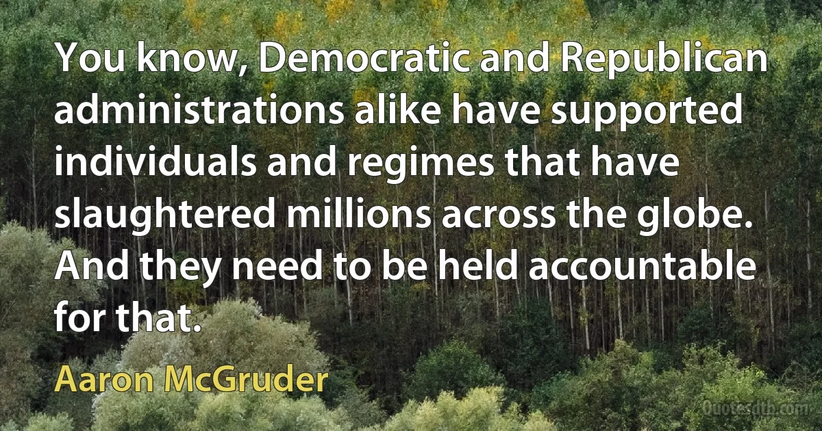 You know, Democratic and Republican administrations alike have supported individuals and regimes that have slaughtered millions across the globe. And they need to be held accountable for that. (Aaron McGruder)