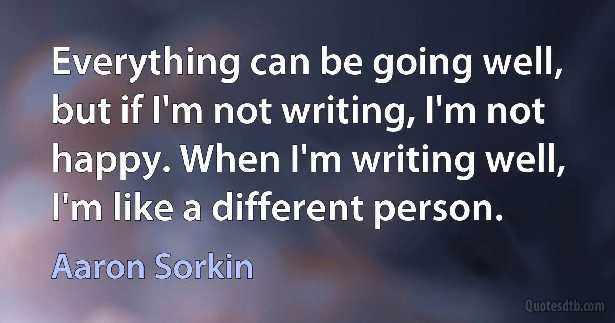 Everything can be going well, but if I'm not writing, I'm not happy. When I'm writing well, I'm like a different person. (Aaron Sorkin)