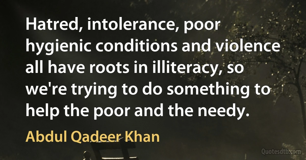 Hatred, intolerance, poor hygienic conditions and violence all have roots in illiteracy, so we're trying to do something to help the poor and the needy. (Abdul Qadeer Khan)