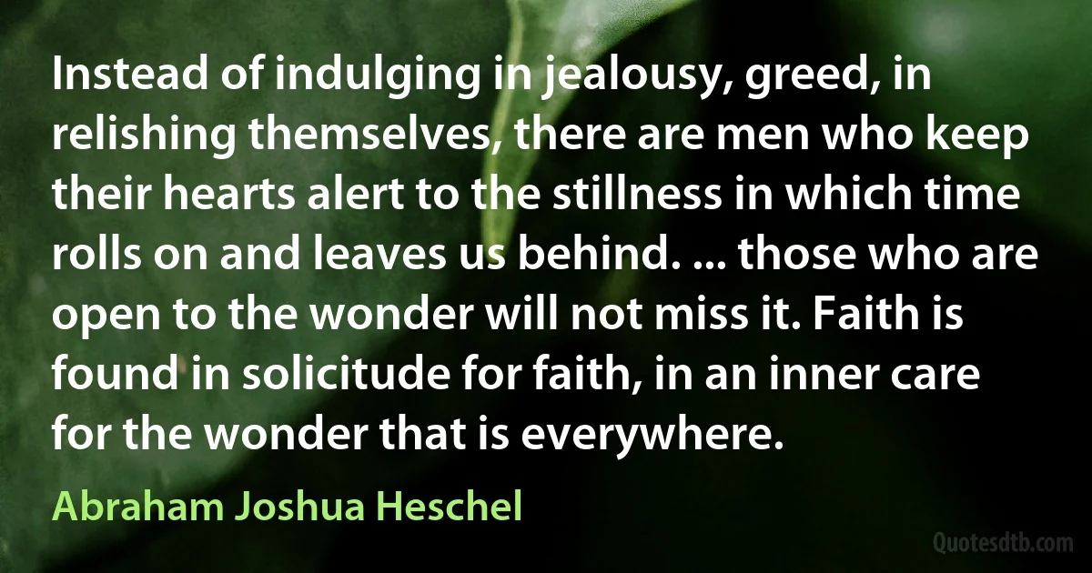 Instead of indulging in jealousy, greed, in relishing themselves, there are men who keep their hearts alert to the stillness in which time rolls on and leaves us behind. ... those who are open to the wonder will not miss it. Faith is found in solicitude for faith, in an inner care for the wonder that is everywhere. (Abraham Joshua Heschel)