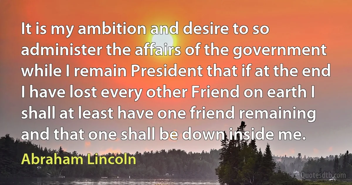 It is my ambition and desire to so administer the affairs of the government while I remain President that if at the end I have lost every other Friend on earth I shall at least have one friend remaining and that one shall be down inside me. (Abraham Lincoln)