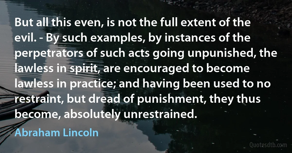 But all this even, is not the full extent of the evil. - By such examples, by instances of the perpetrators of such acts going unpunished, the lawless in spirit, are encouraged to become lawless in practice; and having been used to no restraint, but dread of punishment, they thus become, absolutely unrestrained. (Abraham Lincoln)