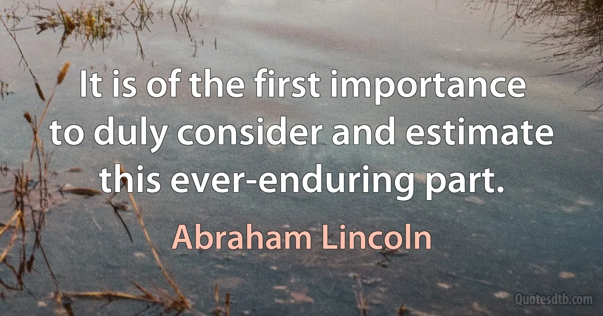 It is of the first importance to duly consider and estimate this ever-enduring part. (Abraham Lincoln)