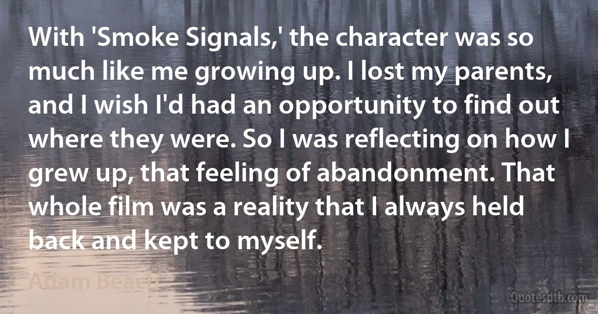 With 'Smoke Signals,' the character was so much like me growing up. I lost my parents, and I wish I'd had an opportunity to find out where they were. So I was reflecting on how I grew up, that feeling of abandonment. That whole film was a reality that I always held back and kept to myself. (Adam Beach)