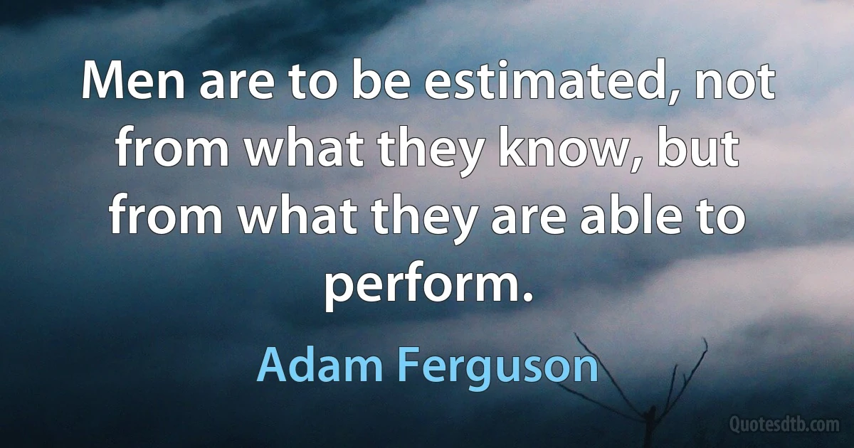 Men are to be estimated, not from what they know, but from what they are able to perform. (Adam Ferguson)