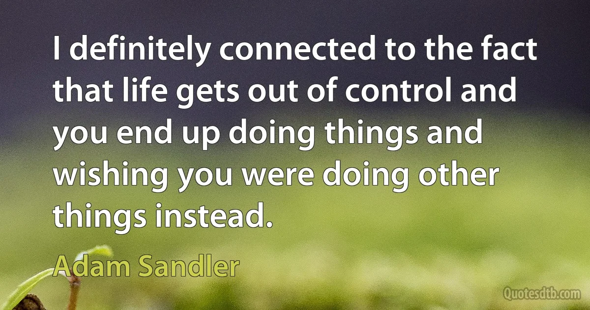 I definitely connected to the fact that life gets out of control and you end up doing things and wishing you were doing other things instead. (Adam Sandler)