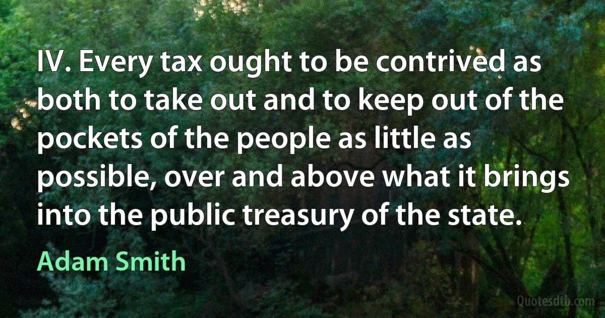 IV. Every tax ought to be contrived as both to take out and to keep out of the pockets of the people as little as possible, over and above what it brings into the public treasury of the state. (Adam Smith)