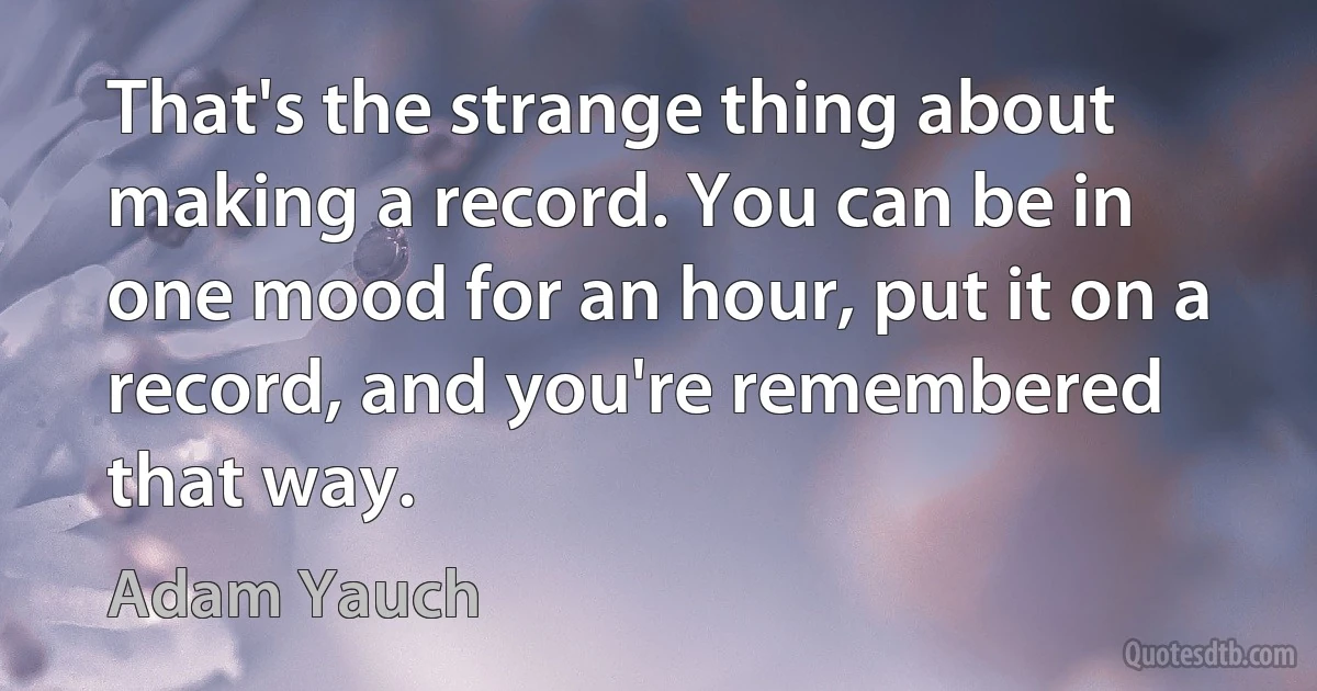 That's the strange thing about making a record. You can be in one mood for an hour, put it on a record, and you're remembered that way. (Adam Yauch)