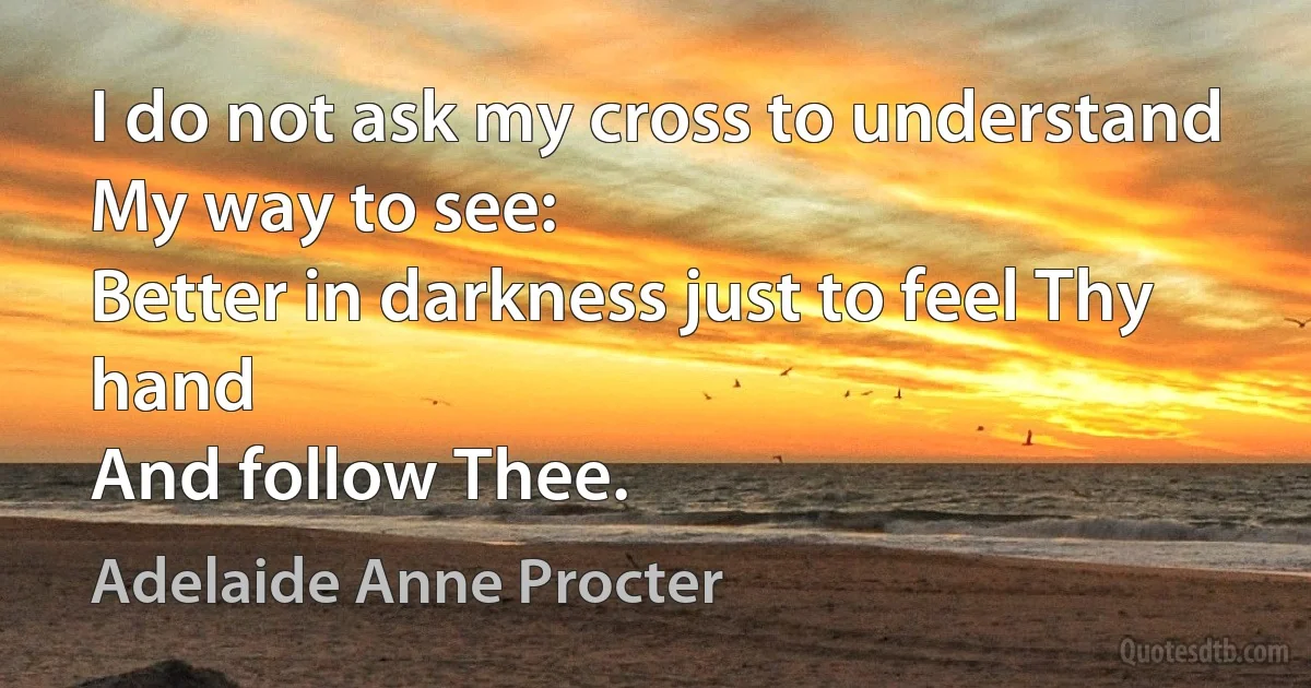 I do not ask my cross to understand
My way to see:
Better in darkness just to feel Thy hand
And follow Thee. (Adelaide Anne Procter)