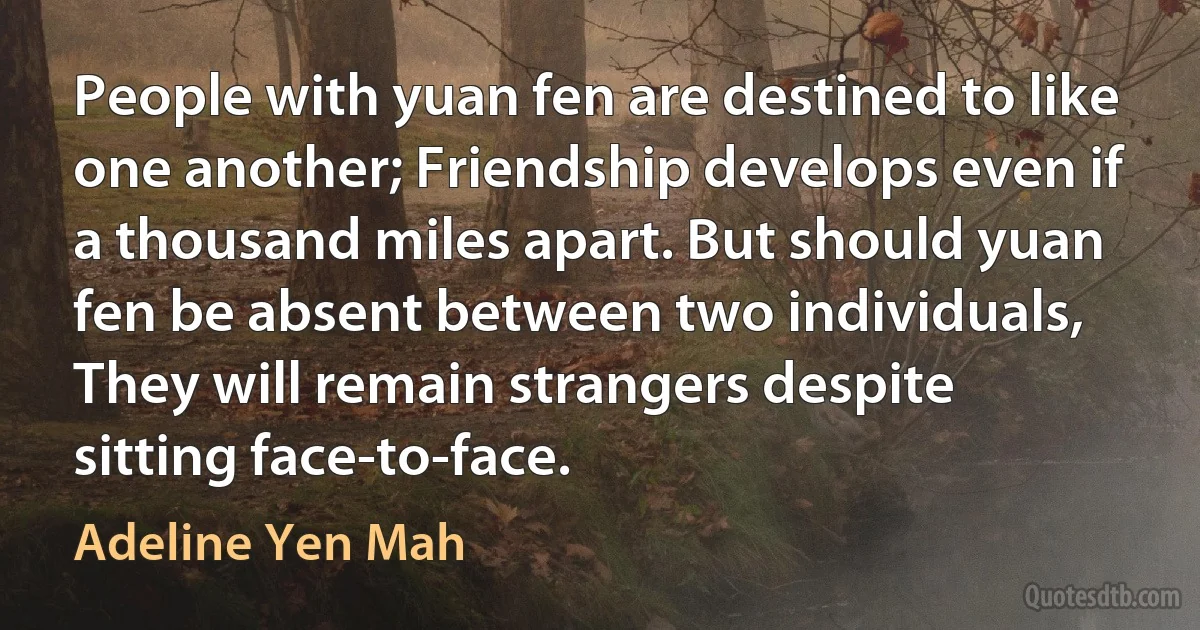 People with yuan fen are destined to like one another; Friendship develops even if a thousand miles apart. But should yuan fen be absent between two individuals, They will remain strangers despite sitting face-to-face. (Adeline Yen Mah)