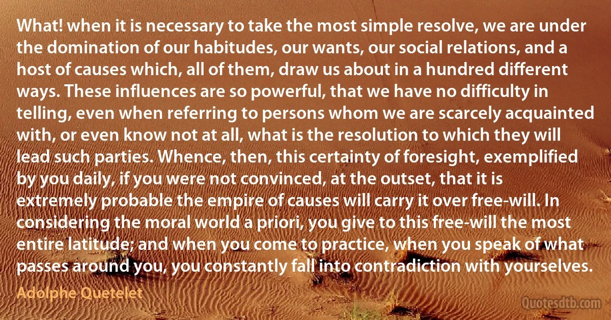 What! when it is necessary to take the most simple resolve, we are under the domination of our habitudes, our wants, our social relations, and a host of causes which, all of them, draw us about in a hundred different ways. These influences are so powerful, that we have no difficulty in telling, even when referring to persons whom we are scarcely acquainted with, or even know not at all, what is the resolution to which they will lead such parties. Whence, then, this certainty of foresight, exemplified by you daily, if you were not convinced, at the outset, that it is extremely probable the empire of causes will carry it over free-will. In considering the moral world a priori, you give to this free-will the most entire latitude; and when you come to practice, when you speak of what passes around you, you constantly fall into contradiction with yourselves. (Adolphe Quetelet)