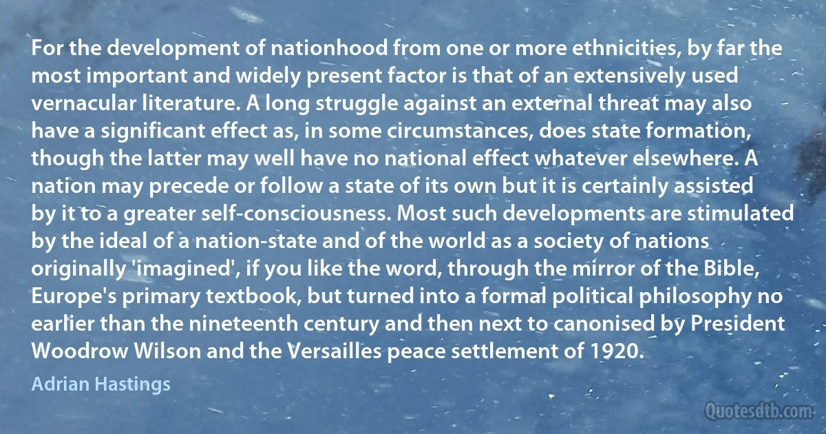 For the development of nationhood from one or more ethnicities, by far the most important and widely present factor is that of an extensively used vernacular literature. A long struggle against an external threat may also have a significant effect as, in some circumstances, does state formation, though the latter may well have no national effect whatever elsewhere. A nation may precede or follow a state of its own but it is certainly assisted by it to a greater self-consciousness. Most such developments are stimulated by the ideal of a nation-state and of the world as a society of nations originally 'imagined', if you like the word, through the mirror of the Bible, Europe's primary textbook, but turned into a formal political philosophy no earlier than the nineteenth century and then next to canonised by President Woodrow Wilson and the Versailles peace settlement of 1920. (Adrian Hastings)