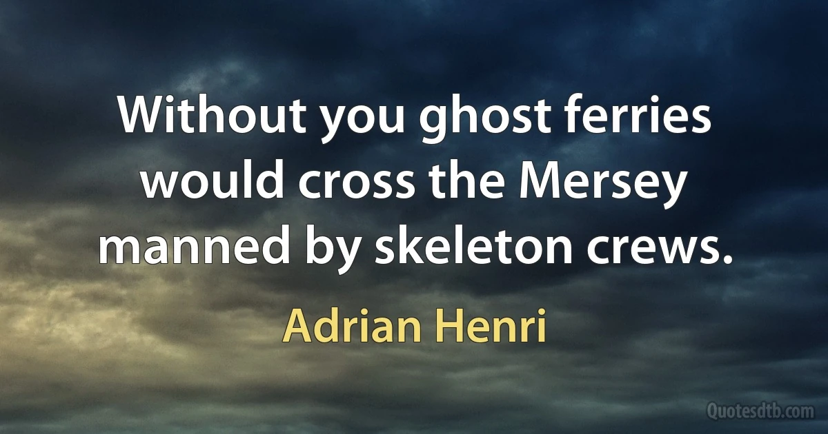 Without you ghost ferries would cross the Mersey manned by skeleton crews. (Adrian Henri)