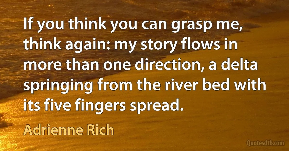 If you think you can grasp me, think again: my story flows in more than one direction, a delta springing from the river bed with its five fingers spread. (Adrienne Rich)