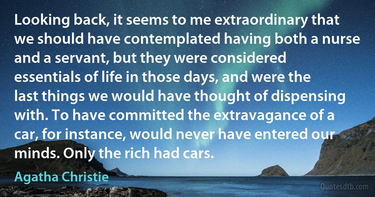 Looking back, it seems to me extraordinary that we should have contemplated having both a nurse and a servant, but they were considered essentials of life in those days, and were the last things we would have thought of dispensing with. To have committed the extravagance of a car, for instance, would never have entered our minds. Only the rich had cars. (Agatha Christie)