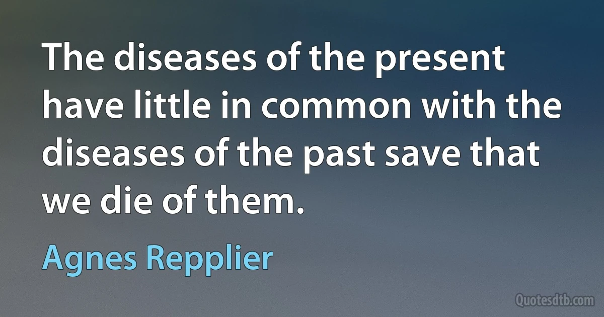 The diseases of the present have little in common with the diseases of the past save that we die of them. (Agnes Repplier)