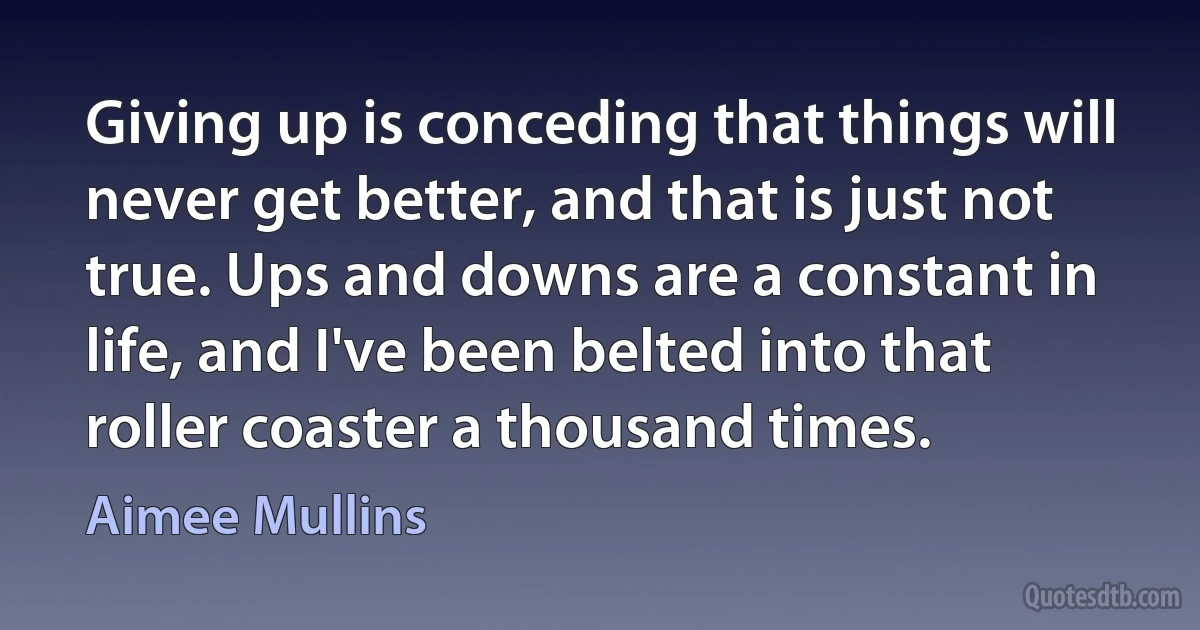 Giving up is conceding that things will never get better, and that is just not true. Ups and downs are a constant in life, and I've been belted into that roller coaster a thousand times. (Aimee Mullins)