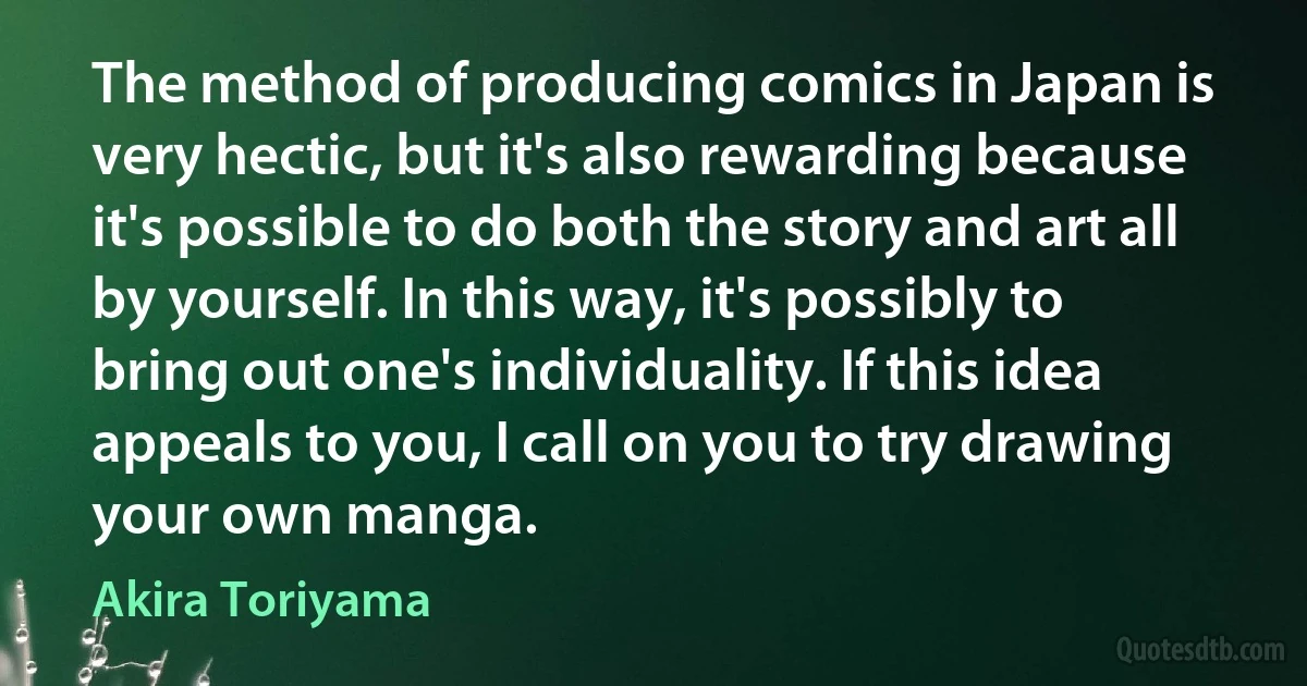 The method of producing comics in Japan is very hectic, but it's also rewarding because it's possible to do both the story and art all by yourself. In this way, it's possibly to bring out one's individuality. If this idea appeals to you, I call on you to try drawing your own manga. (Akira Toriyama)