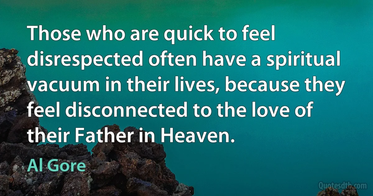 Those who are quick to feel disrespected often have a spiritual vacuum in their lives, because they feel disconnected to the love of their Father in Heaven. (Al Gore)