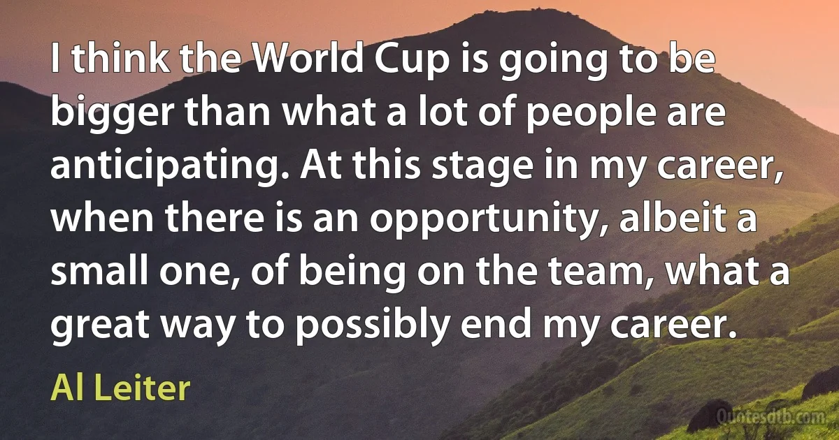 I think the World Cup is going to be bigger than what a lot of people are anticipating. At this stage in my career, when there is an opportunity, albeit a small one, of being on the team, what a great way to possibly end my career. (Al Leiter)